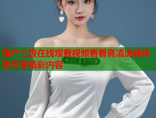 国产三级在线观看视频看看高清流畅体验尽享精彩内容 国产三级在线观看视频看看高清流畅体验尽享精彩内容