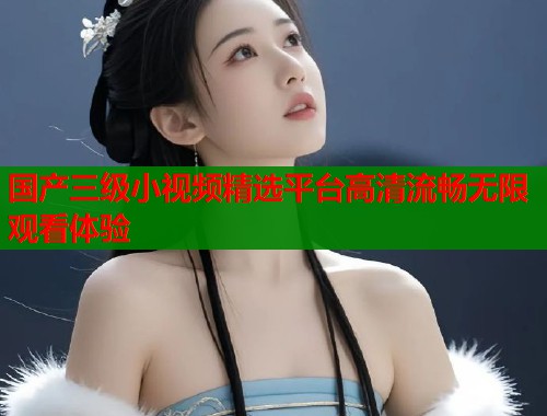国产三级小视频精选平台高清流畅无限观看体验 国产三级小视频精选平台高清流畅无限观看体验