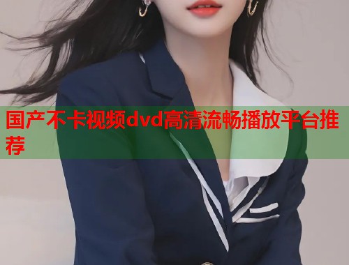 国产不卡视频dvd高清流畅播放平台推荐 国产不卡视频dvd高清流畅播放平台推荐