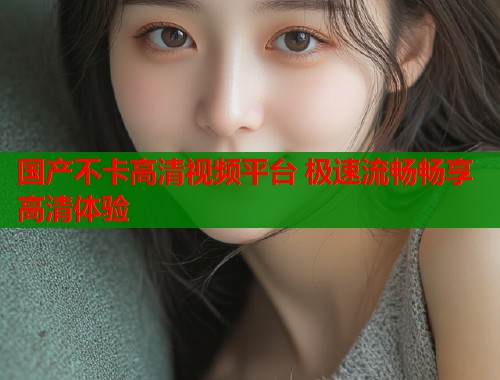 国产不卡高清视频平台 极速流畅畅享高清体验 国产不卡高清视频平台 极速流畅畅享高清体验