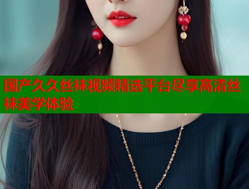 国产久久丝袜视频精选平台尽享高清丝袜美学体验 国产久久丝袜视频精选平台尽享高清丝袜美学体验