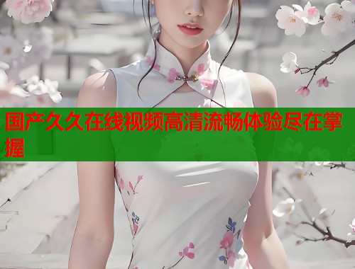 国产久久在线视频高清流畅体验尽在掌握 国产久久在线视频高清流畅体验尽在掌握