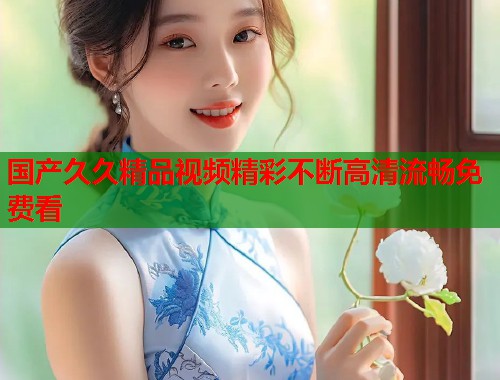 国产久久精品视频精彩不断高清流畅免费看 国产久久精品视频精彩不断高清流畅免费看