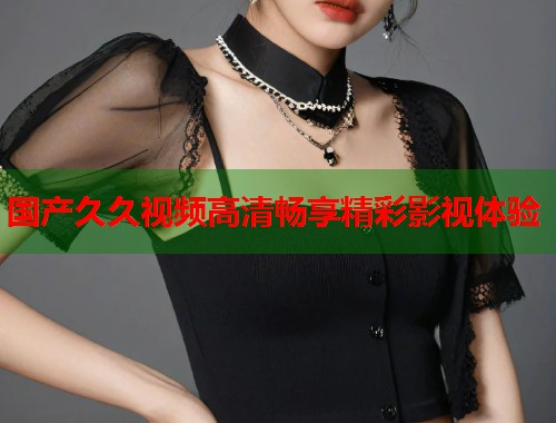 国产久久视频高清畅享精彩影视体验 国产久久视频高清畅享精彩影视体验