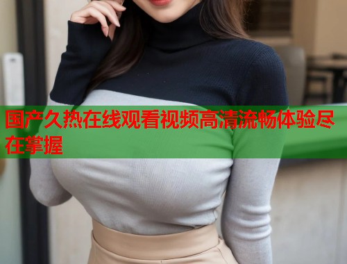 国产久热在线观看视频高清流畅体验尽在掌握 国产久热在线观看视频高清流畅体验尽在掌握