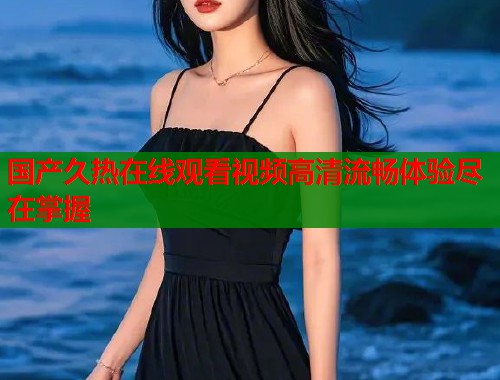 国产久热在线观看视频高清流畅体验尽在掌握