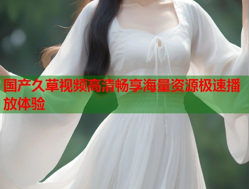 国产久草视频高清畅享海量资源极速播放体验
