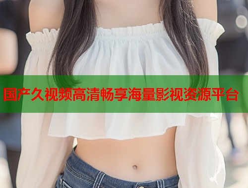 国产久视频高清畅享海量影视资源平台