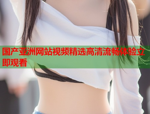 国产亚洲网站视频精选高清流畅体验立即观看 国产亚洲网站视频精选高清流畅体验立即观看