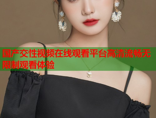 国产交性视频在线观看平台高清流畅无限制观看体验 国产交性视频在线观看平台高清流畅无限制观看体验
