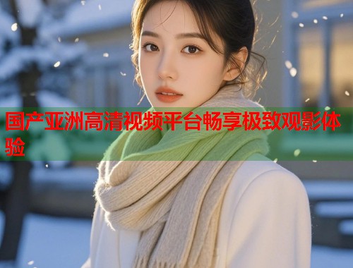 国产亚洲高清视频平台畅享极致观影体验 国产亚洲高清视频平台畅享极致观影体验