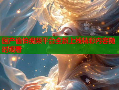 国产偷怕视频平台全新上线精彩内容随时观看 国产偷怕视频平台全新上线精彩内容随时观看