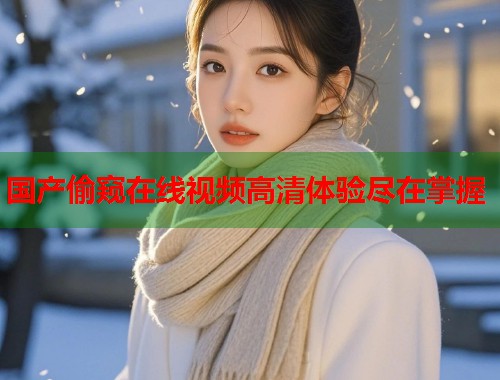 国产偷窥在线视频高清体验尽在掌握 国产偷窥在线视频高清体验尽在掌握
