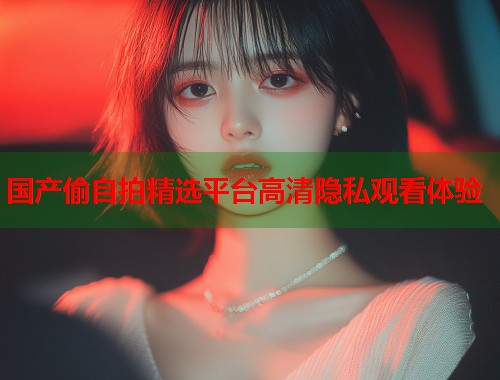 国产偷自拍精选平台高清隐私观看体验 国产偷自拍精选平台高清隐私观看体验