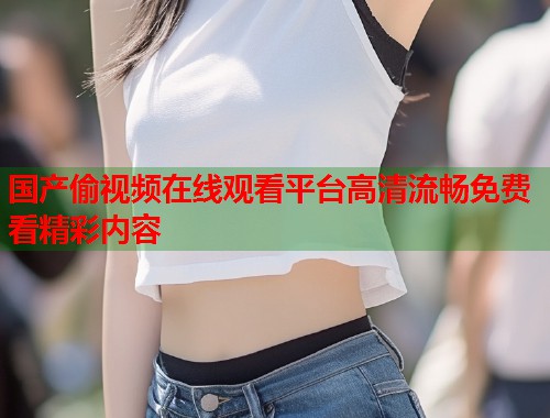 国产偷视频在线观看平台高清流畅免费看精彩内容 国产偷视频在线观看平台高清流畅免费看精彩内容