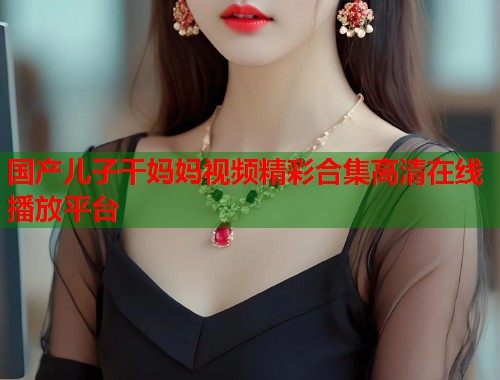 国产儿子干妈妈视频精彩合集高清在线播放平台 国产儿子干妈妈视频精彩合集高清在线播放平台
