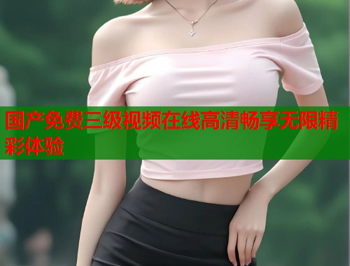 国产免费三级视频在线高清畅享无限精彩体验 国产免费三级视频在线高清畅享无限精彩体验