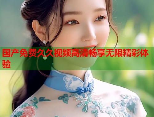 国产免费久久视频高清畅享无限精彩体验 国产免费久久视频高清畅享无限精彩体验