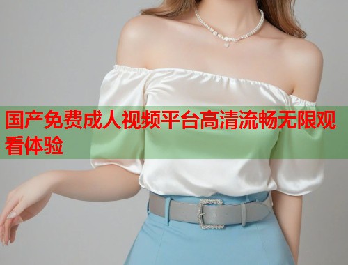 国产免费成人视频平台高清流畅无限观看体验 国产免费成人视频平台高清流畅无限观看体验