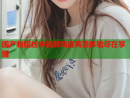 国产制服丝袜视频精选高清体验尽在掌握