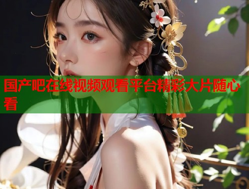 国产吧在线视频观看平台精彩大片随心看