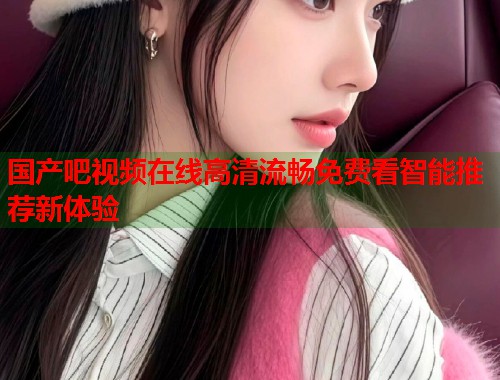 国产吧视频在线高清流畅免费看智能推荐新体验