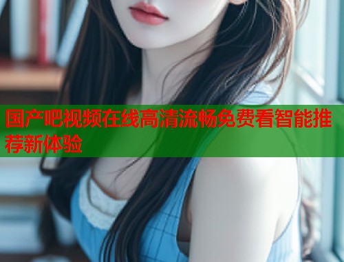 国产吧视频在线高清流畅免费看智能推荐新体验