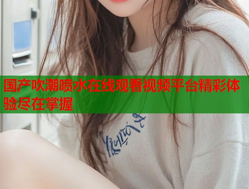 国产吹潮喷水在线观看视频平台精彩体验尽在掌握