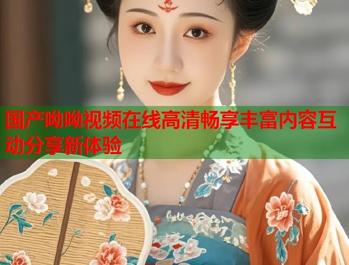 国产呦呦视频在线高清畅享丰富内容互动分享新体验