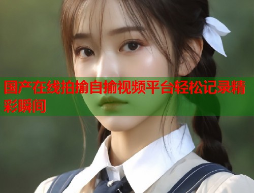 国产在线拍揄自揄视频平台轻松记录精彩瞬间