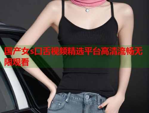 国产女s口舌视频精选平台高清流畅无限观看