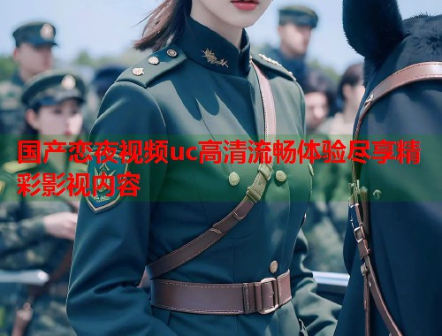 国产恋夜视频uc高清流畅体验尽享精彩影视内容 国产恋夜视频uc高清流畅体验尽享精彩影视内容
