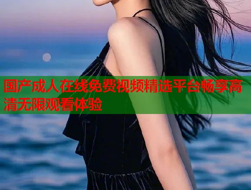 国产成人在线免费视频精选平台畅享高清无限观看体验 国产成人在线免费视频精选平台畅享高清无限观看体验
