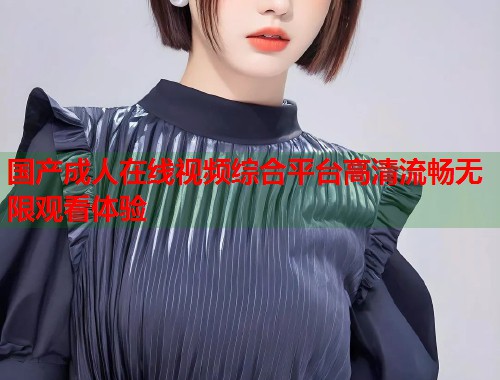 国产成人在线视频综合平台高清流畅无限观看体验 国产成人在线视频综合平台高清流畅无限观看体验