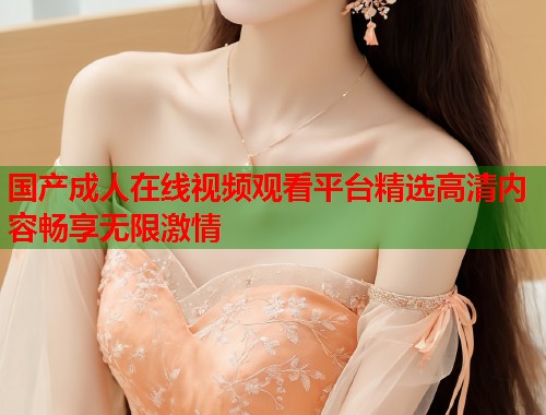 国产成人在线视频观看平台精选高清内容畅享无限激情 国产成人在线视频观看平台精选高清内容畅享无限激情