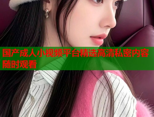 国产成人小视频平台精选高清私密内容随时观看 国产成人小视频平台精选高清私密内容随时观看