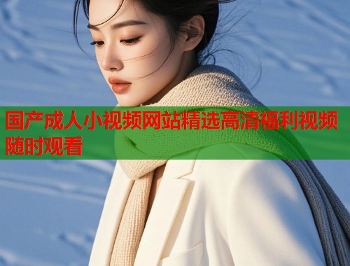国产成人小视频网站精选高清福利视频随时观看 国产成人小视频网站精选高清福利视频随时观看