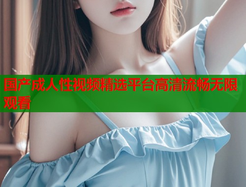 国产成人性视频精选平台高清流畅无限观看 国产成人性视频精选平台高清流畅无限观看