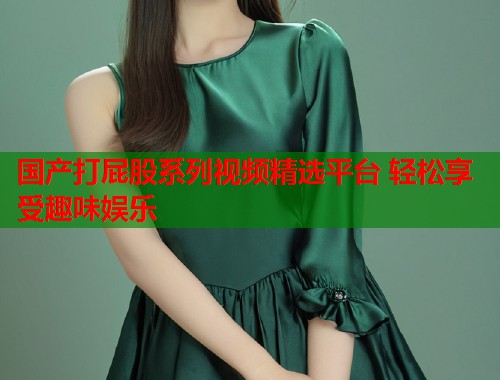 国产打屁股系列视频精选平台 轻松享受趣味娱乐