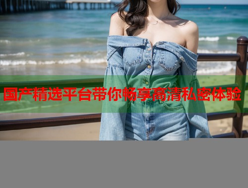 国产精选平台带你畅享高清私密体验