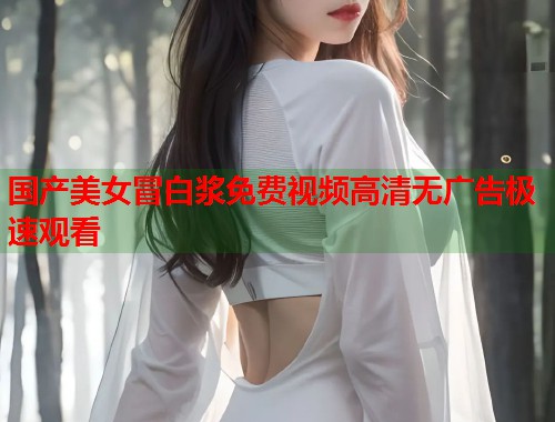 国产美女冒白浆免费视频高清无广告极速观看