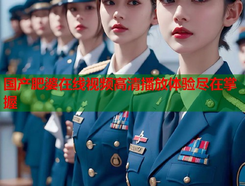 国产肥婆在线视频高清播放体验尽在掌握