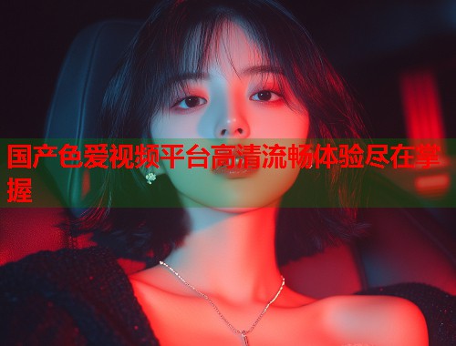 国产色爱视频平台高清流畅体验尽在掌握
