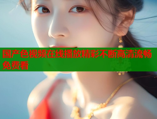 国产色视频在线播放精彩不断高清流畅免费看