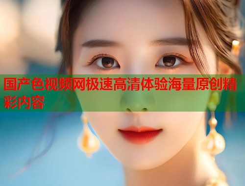 国产色视频网极速高清体验海量原创精彩内容