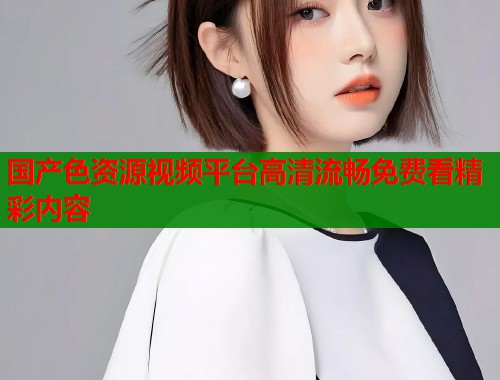 国产色资源视频平台高清流畅免费看精彩内容