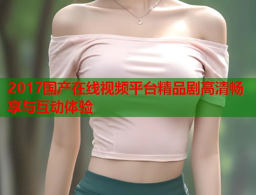 2017国产在线视频平台精品剧高清畅享与互动体验