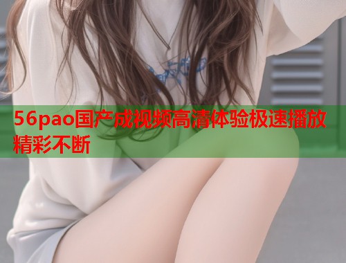 56pao国产成视频高清体验极速播放精彩不断