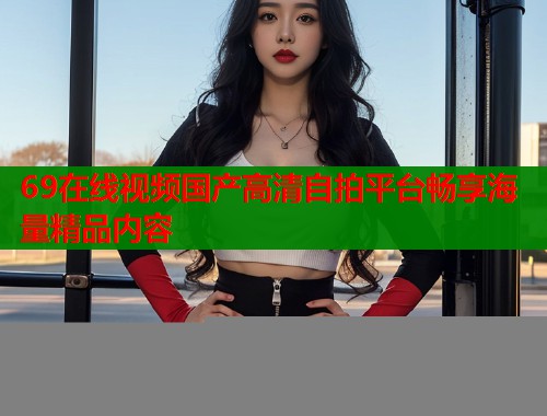 69在线视频国产高清自拍平台畅享海量精品内容