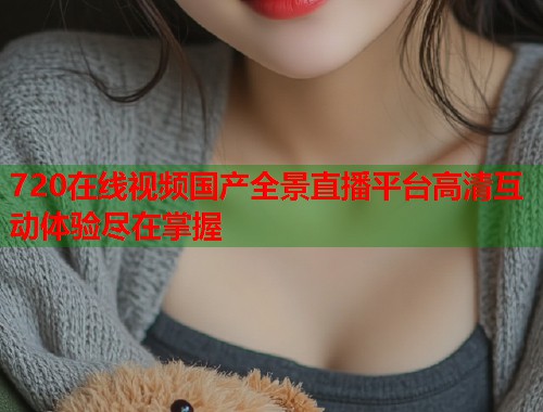 720在线视频国产全景直播平台高清互动体验尽在掌握